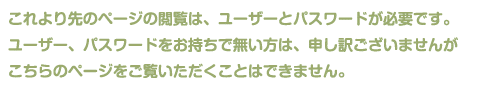 これより先のページの閲覧は、ユーザーとパスワードが必要です。ユーザー、パスワードをお持ちで無い方は、申し訳ございませんがこちらのページをご覧いただくことはできません。